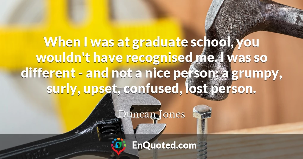 When I was at graduate school, you wouldn't have recognised me. I was so different - and not a nice person: a grumpy, surly, upset, confused, lost person.