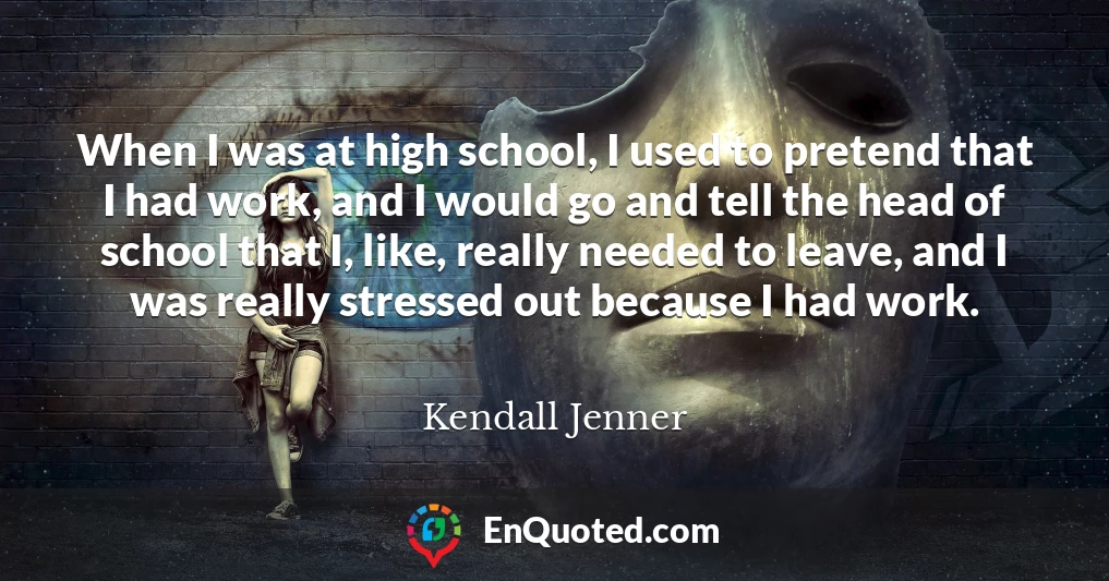 When I was at high school, I used to pretend that I had work, and I would go and tell the head of school that I, like, really needed to leave, and I was really stressed out because I had work.