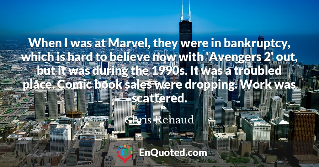 When I was at Marvel, they were in bankruptcy, which is hard to believe now with 'Avengers 2' out, but it was during the 1990s. It was a troubled place. Comic book sales were dropping. Work was scattered.