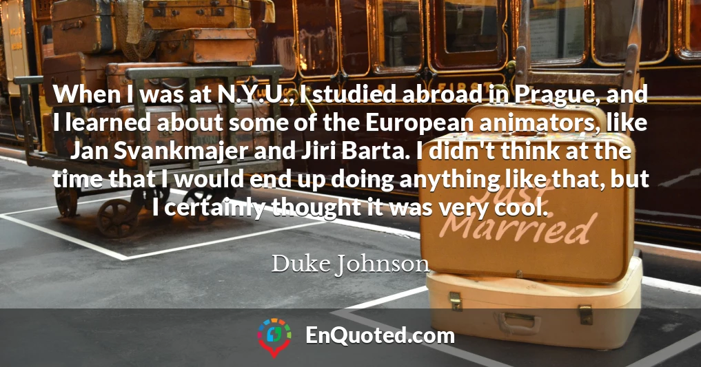 When I was at N.Y.U., I studied abroad in Prague, and I learned about some of the European animators, like Jan Svankmajer and Jiri Barta. I didn't think at the time that I would end up doing anything like that, but I certainly thought it was very cool.