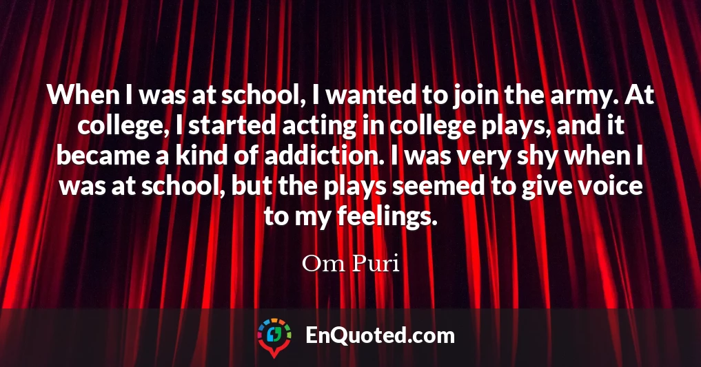 When I was at school, I wanted to join the army. At college, I started acting in college plays, and it became a kind of addiction. I was very shy when I was at school, but the plays seemed to give voice to my feelings.