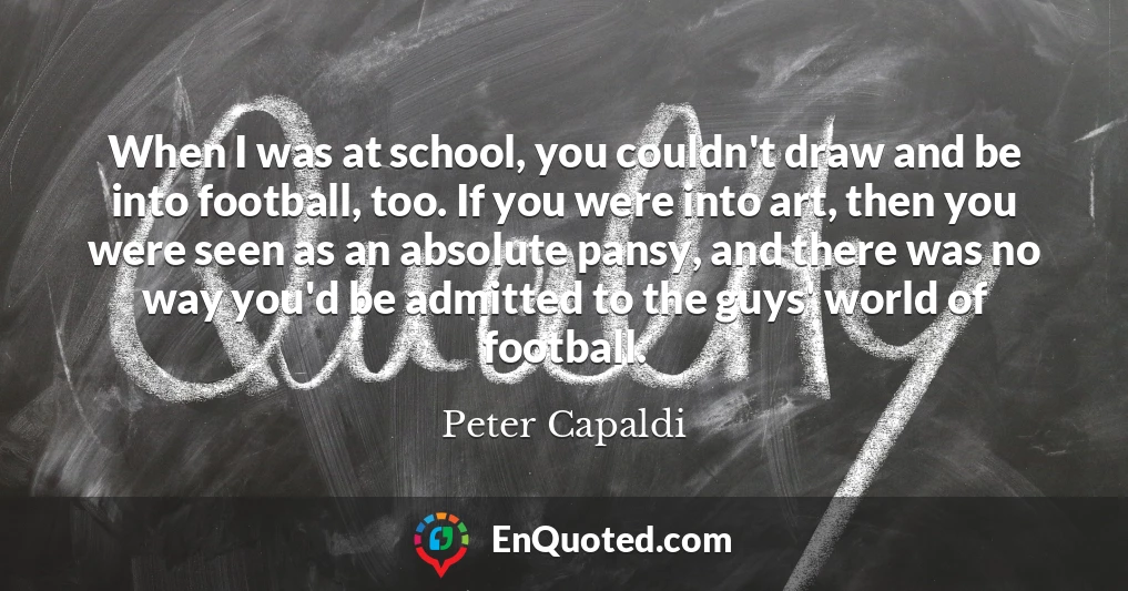 When I was at school, you couldn't draw and be into football, too. If you were into art, then you were seen as an absolute pansy, and there was no way you'd be admitted to the guys' world of football.