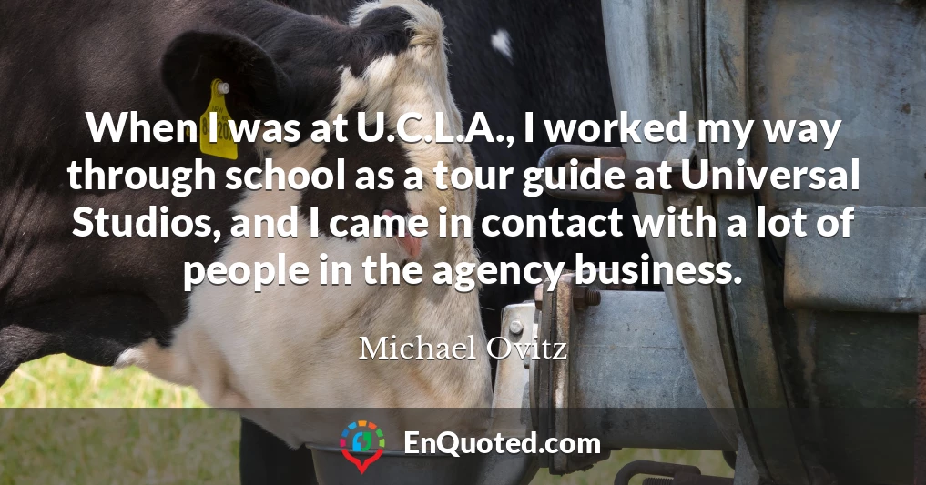 When I was at U.C.L.A., I worked my way through school as a tour guide at Universal Studios, and I came in contact with a lot of people in the agency business.