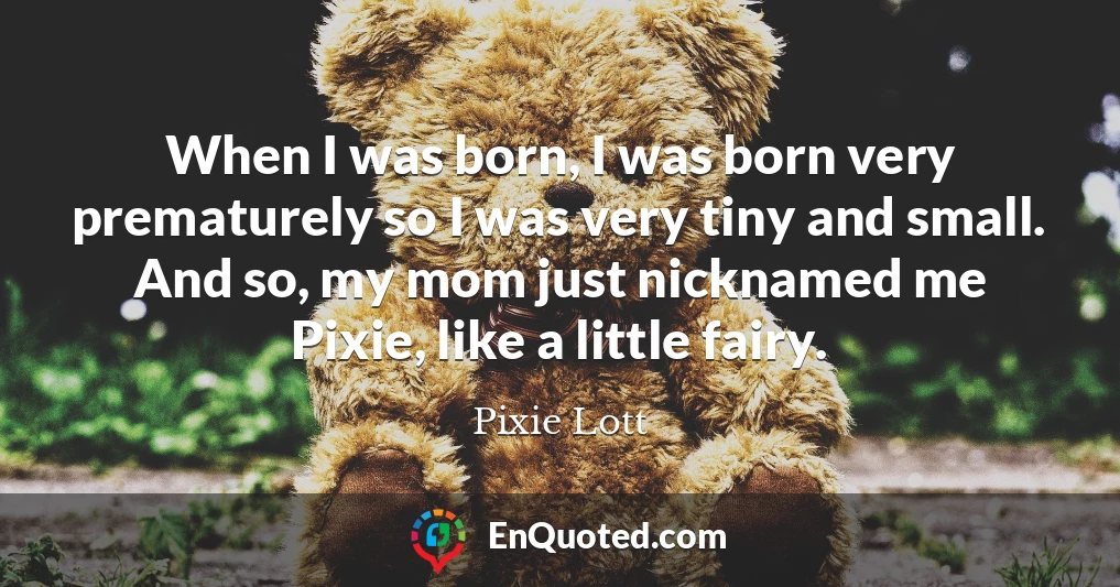 When I was born, I was born very prematurely so I was very tiny and small. And so, my mom just nicknamed me Pixie, like a little fairy.