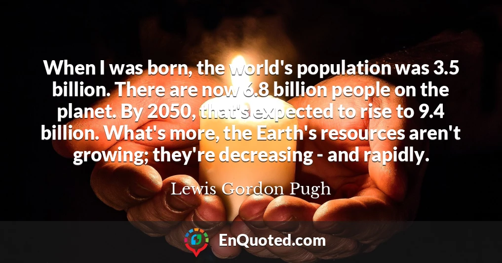 When I was born, the world's population was 3.5 billion. There are now 6.8 billion people on the planet. By 2050, that's expected to rise to 9.4 billion. What's more, the Earth's resources aren't growing; they're decreasing - and rapidly.
