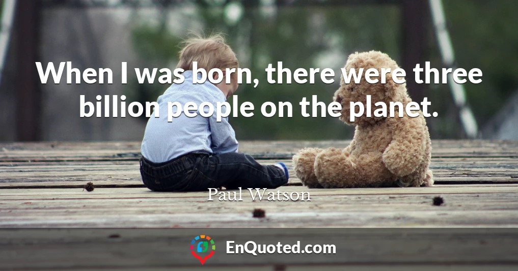 When I was born, there were three billion people on the planet.