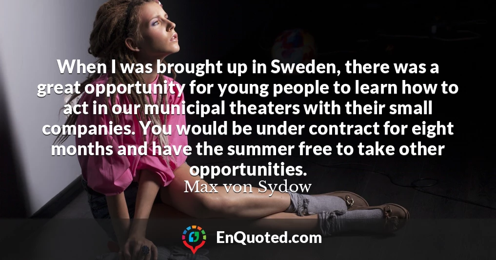 When I was brought up in Sweden, there was a great opportunity for young people to learn how to act in our municipal theaters with their small companies. You would be under contract for eight months and have the summer free to take other opportunities.