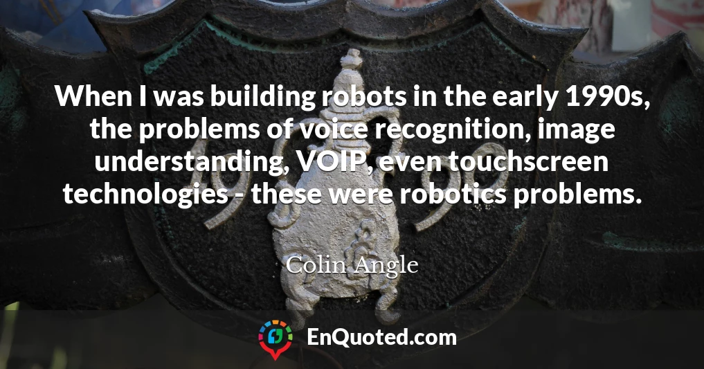 When I was building robots in the early 1990s, the problems of voice recognition, image understanding, VOIP, even touchscreen technologies - these were robotics problems.
