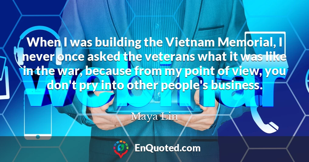 When I was building the Vietnam Memorial, I never once asked the veterans what it was like in the war, because from my point of view, you don't pry into other people's business.