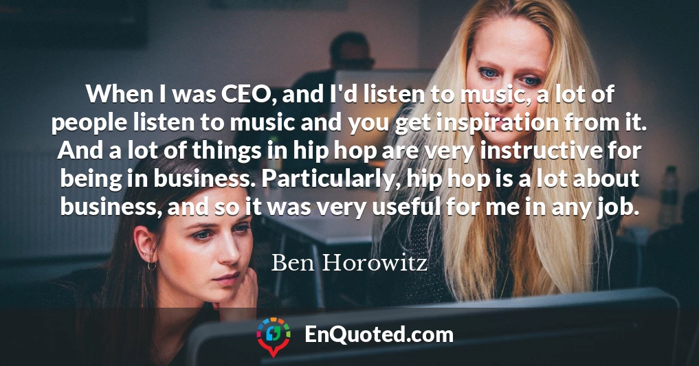 When I was CEO, and I'd listen to music, a lot of people listen to music and you get inspiration from it. And a lot of things in hip hop are very instructive for being in business. Particularly, hip hop is a lot about business, and so it was very useful for me in any job.