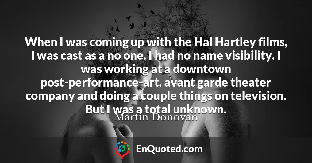 When I was coming up with the Hal Hartley films, I was cast as a no one. I had no name visibility. I was working at a downtown post-performance-art, avant garde theater company and doing a couple things on television. But I was a total unknown.