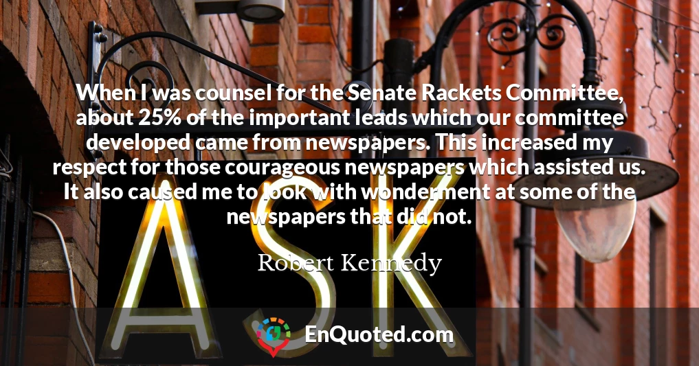 When I was counsel for the Senate Rackets Committee, about 25% of the important leads which our committee developed came from newspapers. This increased my respect for those courageous newspapers which assisted us. It also caused me to look with wonderment at some of the newspapers that did not.