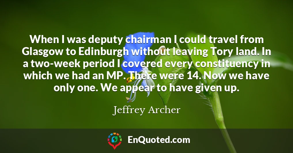 When I was deputy chairman I could travel from Glasgow to Edinburgh without leaving Tory land. In a two-week period I covered every constituency in which we had an MP. There were 14. Now we have only one. We appear to have given up.