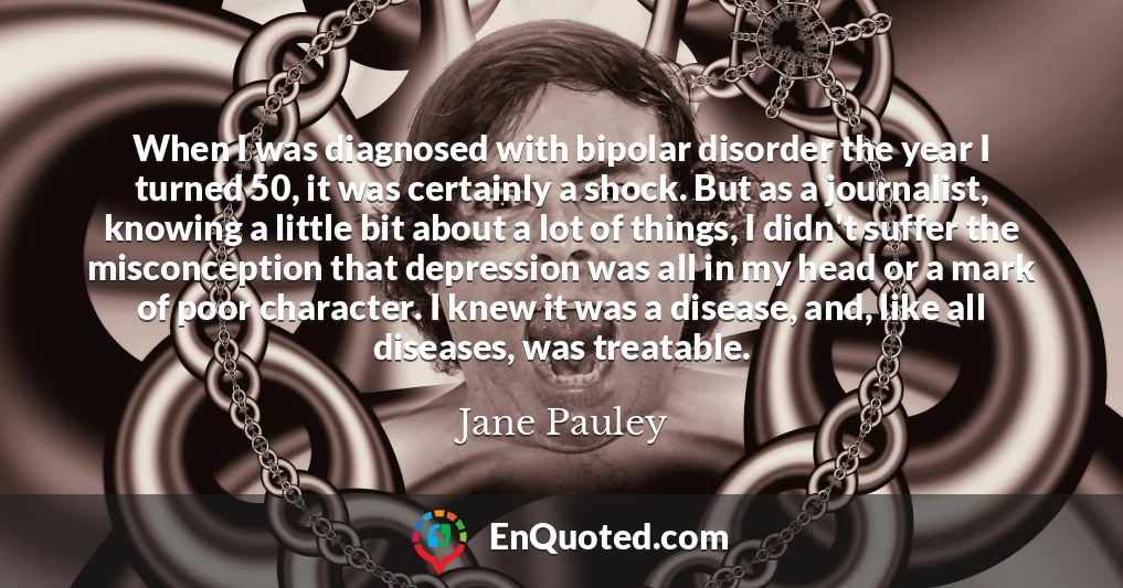 When I was diagnosed with bipolar disorder the year I turned 50, it was certainly a shock. But as a journalist, knowing a little bit about a lot of things, I didn't suffer the misconception that depression was all in my head or a mark of poor character. I knew it was a disease, and, like all diseases, was treatable.