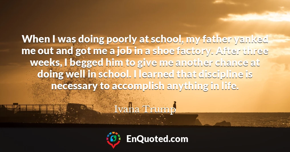When I was doing poorly at school, my father yanked me out and got me a job in a shoe factory. After three weeks, I begged him to give me another chance at doing well in school. I learned that discipline is necessary to accomplish anything in life.