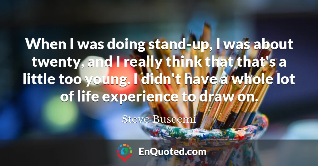 When I was doing stand-up, I was about twenty, and I really think that that's a little too young. I didn't have a whole lot of life experience to draw on.