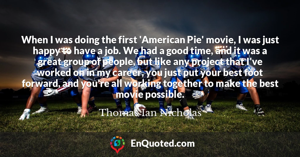 When I was doing the first 'American Pie' movie, I was just happy to have a job. We had a good time, and it was a great group of people, but like any project that I've worked on in my career, you just put your best foot forward, and you're all working together to make the best movie possible.