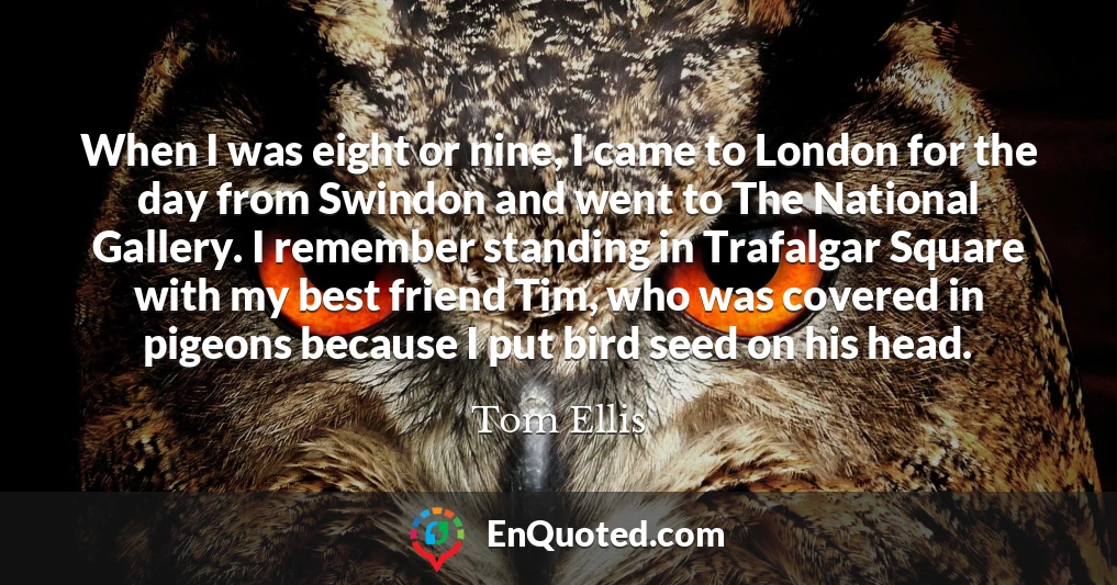 When I was eight or nine, I came to London for the day from Swindon and went to The National Gallery. I remember standing in Trafalgar Square with my best friend Tim, who was covered in pigeons because I put bird seed on his head.