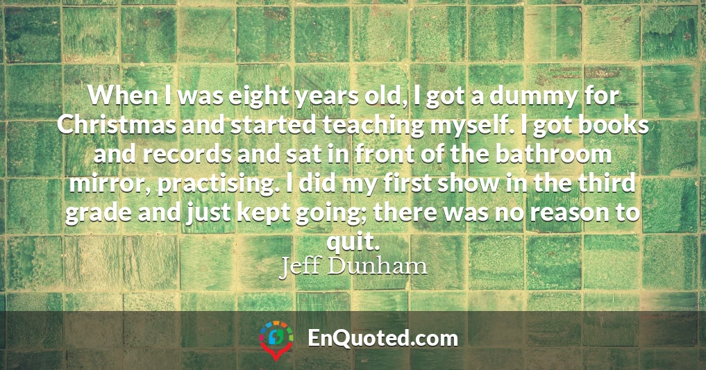 When I was eight years old, I got a dummy for Christmas and started teaching myself. I got books and records and sat in front of the bathroom mirror, practising. I did my first show in the third grade and just kept going; there was no reason to quit.