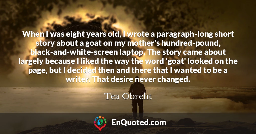 When I was eight years old, I wrote a paragraph-long short story about a goat on my mother's hundred-pound, black-and-white-screen laptop. The story came about largely because I liked the way the word 'goat' looked on the page, but I decided then and there that I wanted to be a writer. That desire never changed.