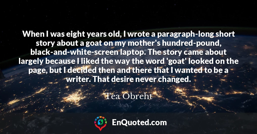 When I was eight years old, I wrote a paragraph-long short story about a goat on my mother's hundred-pound, black-and-white-screen laptop. The story came about largely because I liked the way the word 'goat' looked on the page, but I decided then and there that I wanted to be a writer. That desire never changed.