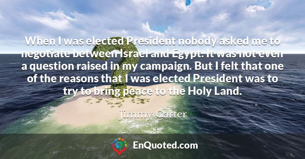 When I was elected President nobody asked me to negotiate between Israel and Egypt. It was not even a question raised in my campaign. But I felt that one of the reasons that I was elected President was to try to bring peace to the Holy Land.