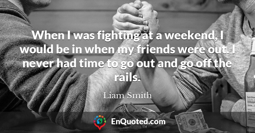 When I was fighting at a weekend, I would be in when my friends were out. I never had time to go out and go off the rails.
