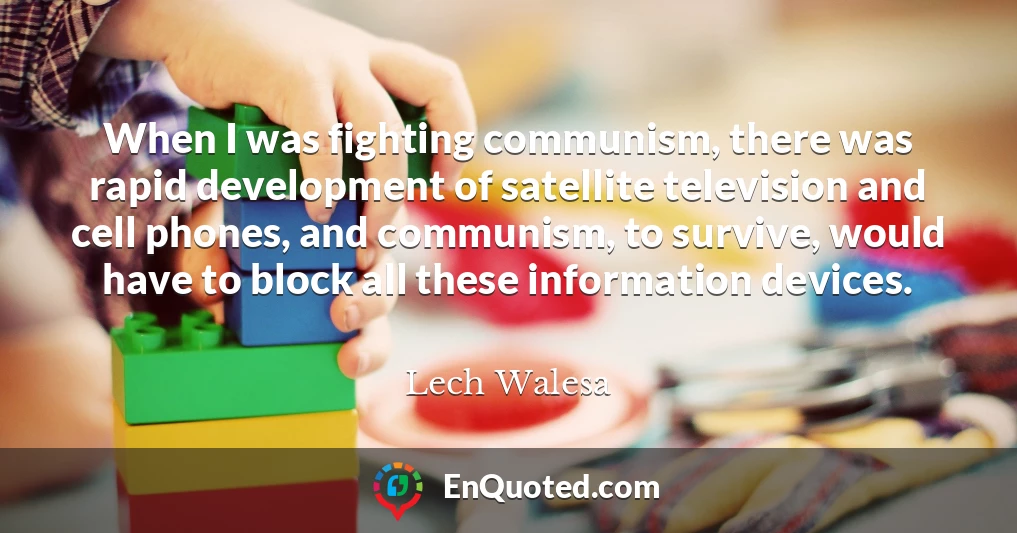 When I was fighting communism, there was rapid development of satellite television and cell phones, and communism, to survive, would have to block all these information devices.