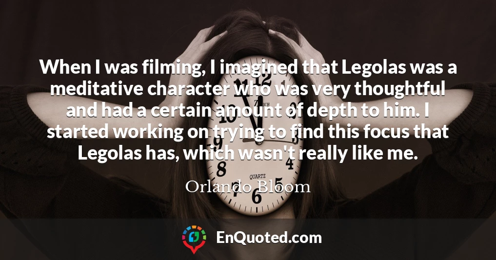 When I was filming, I imagined that Legolas was a meditative character who was very thoughtful and had a certain amount of depth to him. I started working on trying to find this focus that Legolas has, which wasn't really like me.