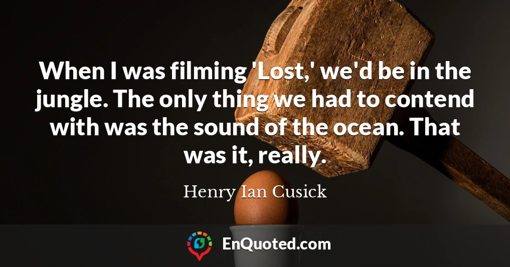 When I was filming 'Lost,' we'd be in the jungle. The only thing we had to contend with was the sound of the ocean. That was it, really.