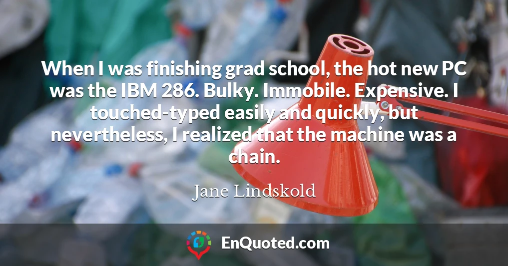 When I was finishing grad school, the hot new PC was the IBM 286. Bulky. Immobile. Expensive. I touched-typed easily and quickly, but nevertheless, I realized that the machine was a chain.