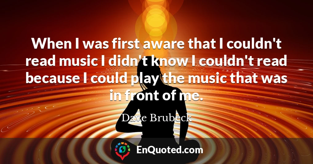 When I was first aware that I couldn't read music I didn't know I couldn't read because I could play the music that was in front of me.