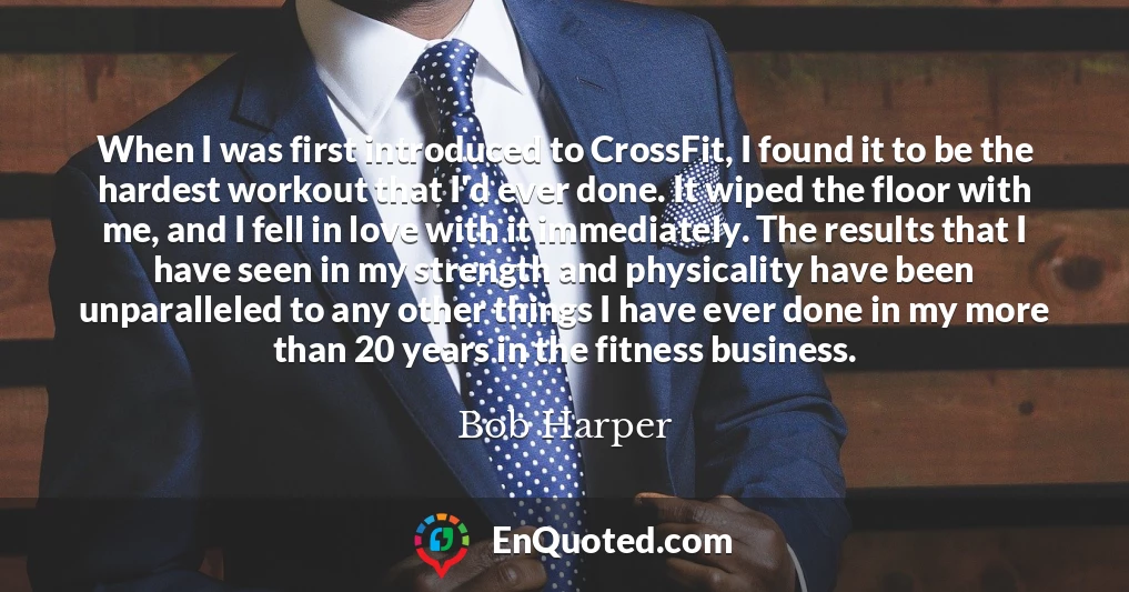 When I was first introduced to CrossFit, I found it to be the hardest workout that I'd ever done. It wiped the floor with me, and I fell in love with it immediately. The results that I have seen in my strength and physicality have been unparalleled to any other things I have ever done in my more than 20 years in the fitness business.