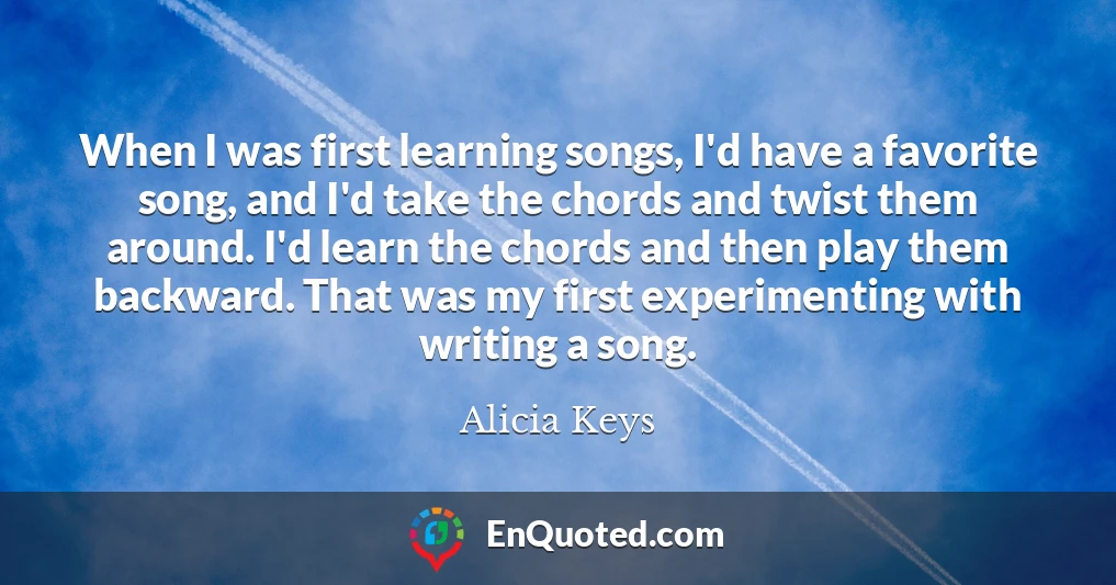 When I was first learning songs, I'd have a favorite song, and I'd take the chords and twist them around. I'd learn the chords and then play them backward. That was my first experimenting with writing a song.