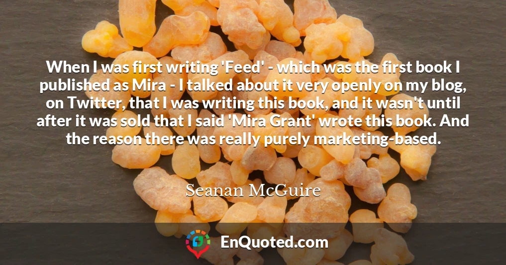 When I was first writing 'Feed' - which was the first book I published as Mira - I talked about it very openly on my blog, on Twitter, that I was writing this book, and it wasn't until after it was sold that I said 'Mira Grant' wrote this book. And the reason there was really purely marketing-based.
