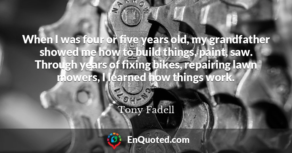 When I was four or five years old, my grandfather showed me how to build things, paint, saw. Through years of fixing bikes, repairing lawn mowers, I learned how things work.