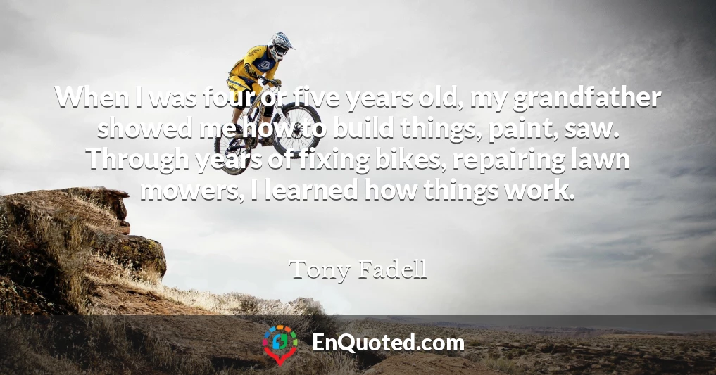 When I was four or five years old, my grandfather showed me how to build things, paint, saw. Through years of fixing bikes, repairing lawn mowers, I learned how things work.