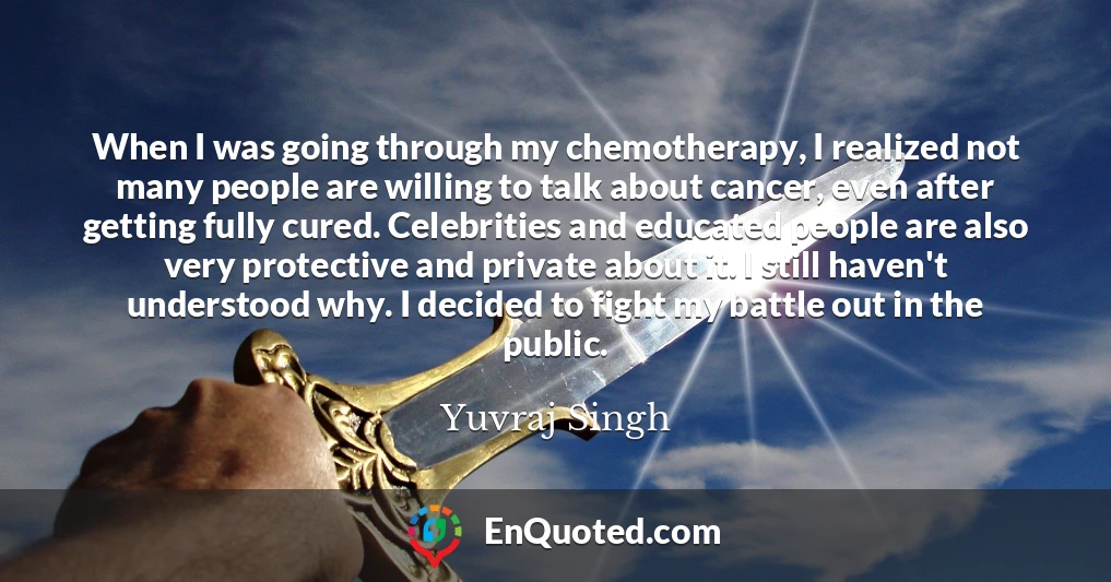 When I was going through my chemotherapy, I realized not many people are willing to talk about cancer, even after getting fully cured. Celebrities and educated people are also very protective and private about it. I still haven't understood why. I decided to fight my battle out in the public.