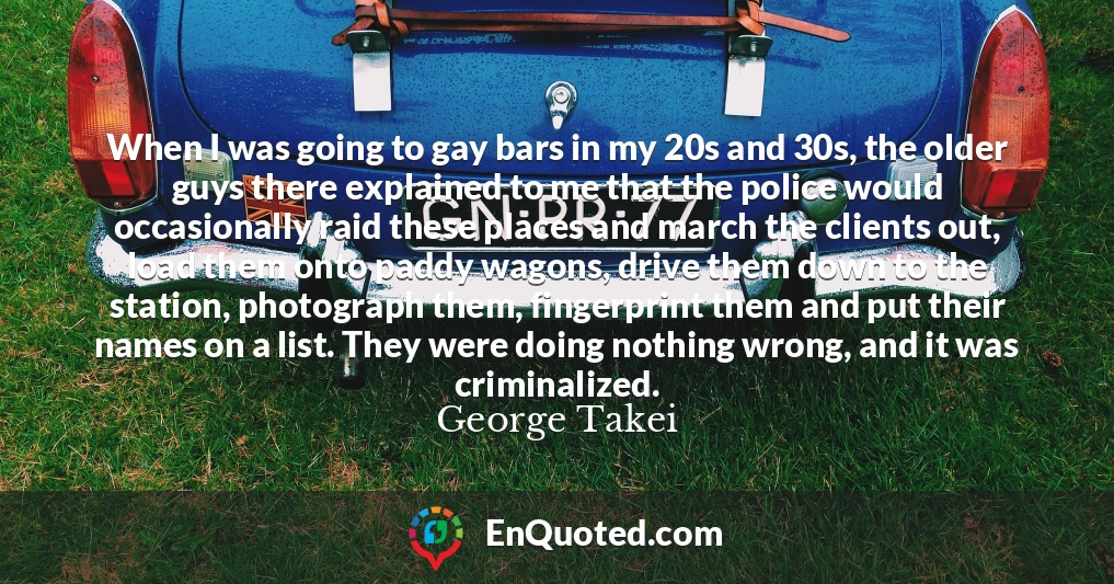 When I was going to gay bars in my 20s and 30s, the older guys there explained to me that the police would occasionally raid these places and march the clients out, load them onto paddy wagons, drive them down to the station, photograph them, fingerprint them and put their names on a list. They were doing nothing wrong, and it was criminalized.