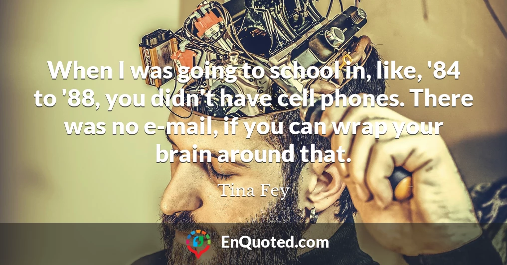 When I was going to school in, like, '84 to '88, you didn't have cell phones. There was no e-mail, if you can wrap your brain around that.