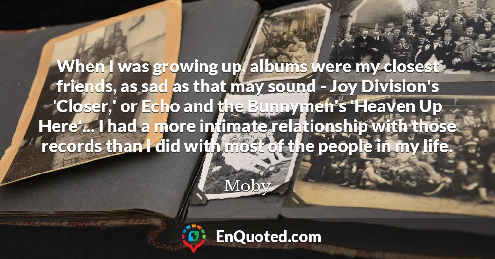 When I was growing up, albums were my closest friends, as sad as that may sound - Joy Division's 'Closer,' or Echo and the Bunnymen's 'Heaven Up Here'... I had a more intimate relationship with those records than I did with most of the people in my life.