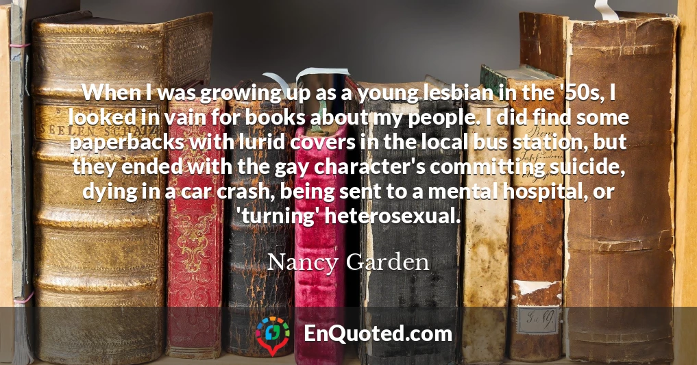 When I was growing up as a young lesbian in the '50s, I looked in vain for books about my people. I did find some paperbacks with lurid covers in the local bus station, but they ended with the gay character's committing suicide, dying in a car crash, being sent to a mental hospital, or 'turning' heterosexual.