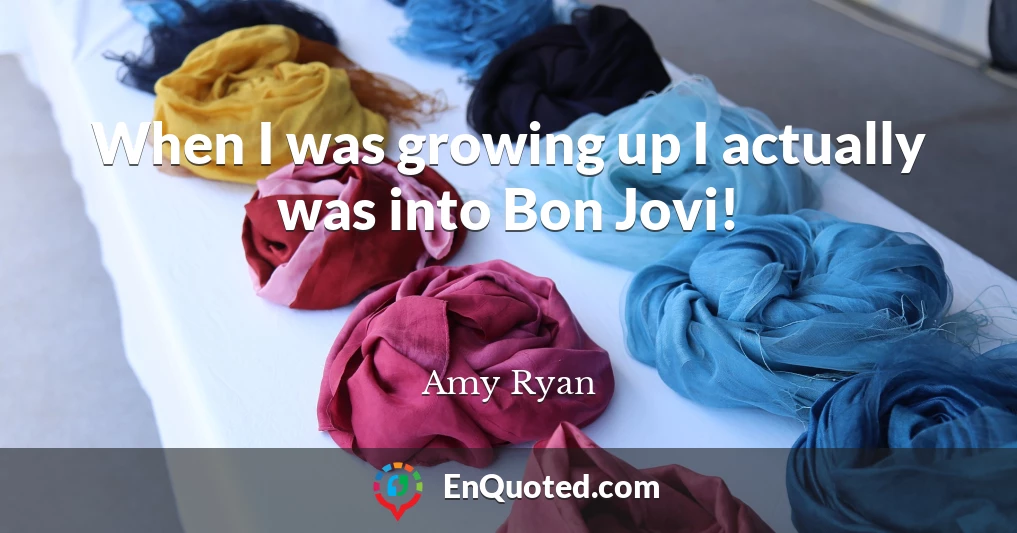 When I was growing up I actually was into Bon Jovi!