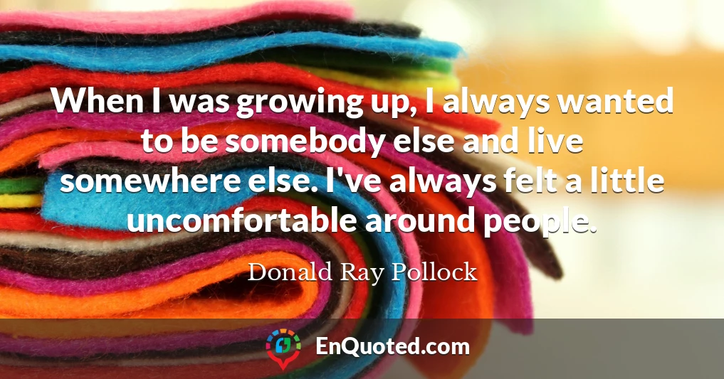 When I was growing up, I always wanted to be somebody else and live somewhere else. I've always felt a little uncomfortable around people.