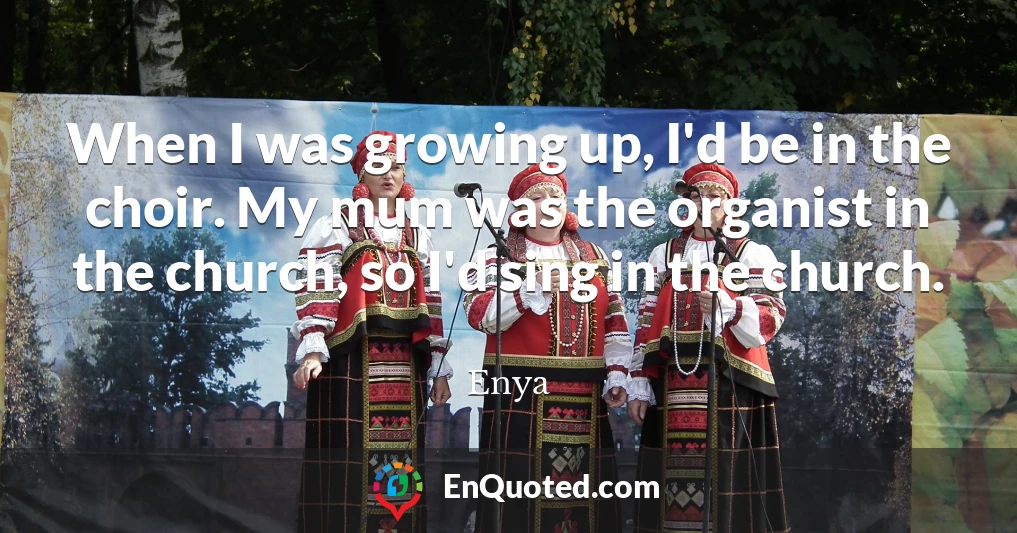 When I was growing up, I'd be in the choir. My mum was the organist in the church, so I'd sing in the church.