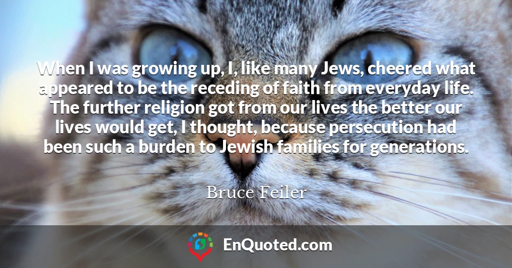 When I was growing up, I, like many Jews, cheered what appeared to be the receding of faith from everyday life. The further religion got from our lives the better our lives would get, I thought, because persecution had been such a burden to Jewish families for generations.