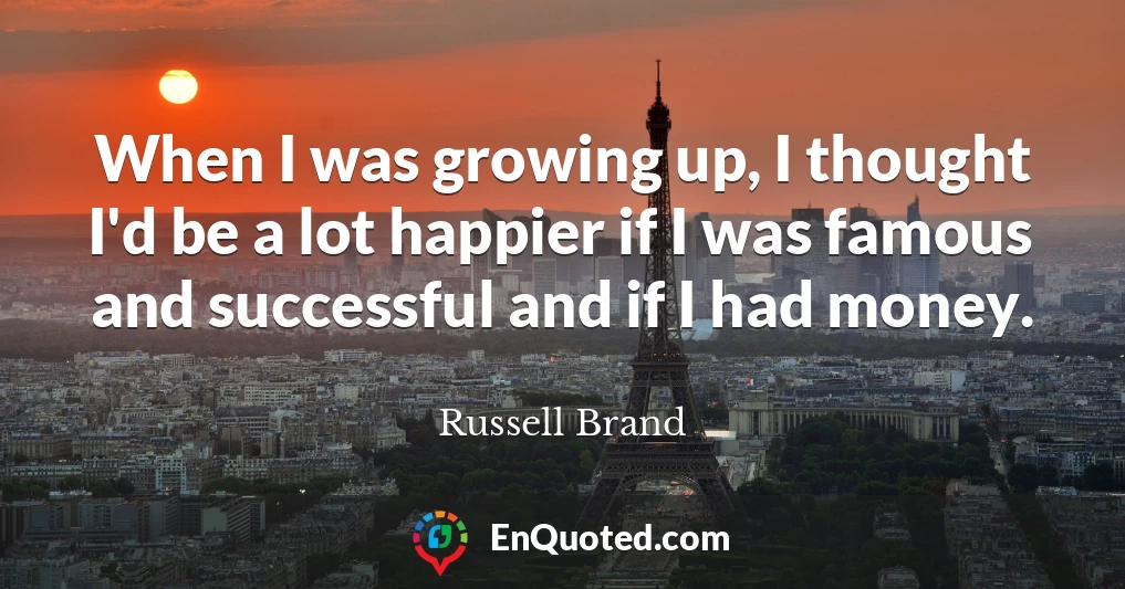 When I was growing up, I thought I'd be a lot happier if I was famous and successful and if I had money.