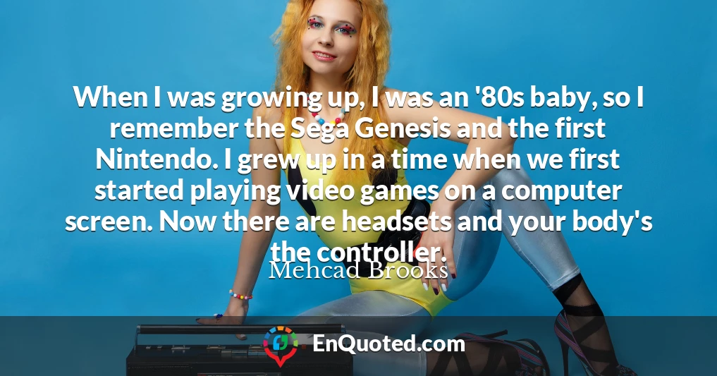 When I was growing up, I was an '80s baby, so I remember the Sega Genesis and the first Nintendo. I grew up in a time when we first started playing video games on a computer screen. Now there are headsets and your body's the controller.