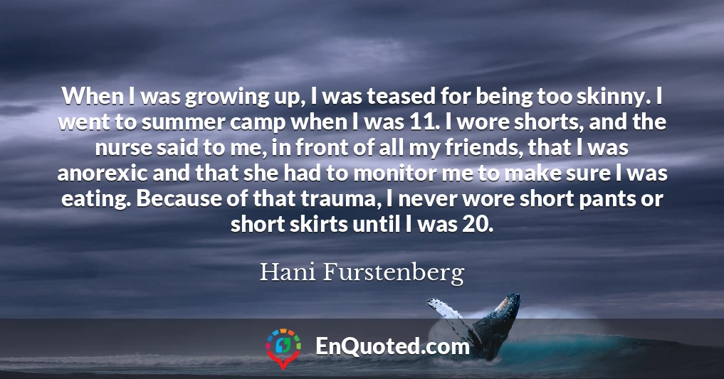 When I was growing up, I was teased for being too skinny. I went to summer camp when I was 11. I wore shorts, and the nurse said to me, in front of all my friends, that I was anorexic and that she had to monitor me to make sure I was eating. Because of that trauma, I never wore short pants or short skirts until I was 20.