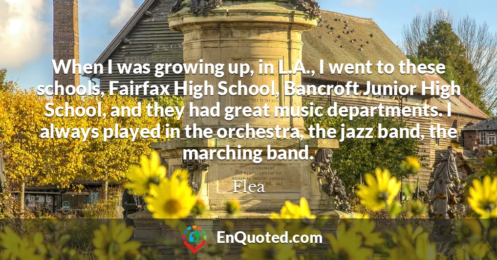 When I was growing up, in L.A., I went to these schools, Fairfax High School, Bancroft Junior High School, and they had great music departments. I always played in the orchestra, the jazz band, the marching band.